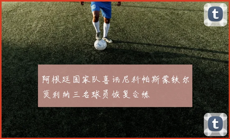 阿根廷国家队喜讯尼科帕斯蒙铁尔莫利纳三名球员恢复合练